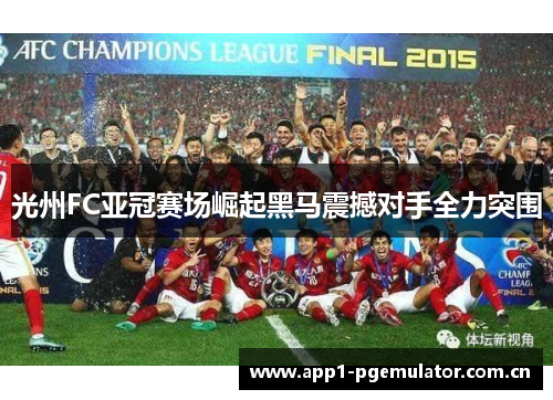 光州FC亚冠赛场崛起黑马震撼对手全力突围 光州FC亚冠赛场崛起黑马震撼对手全力突围