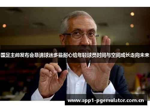 国足主帅发布会恳请球迷多些耐心给年轻球员时间与空间成长走向未来 国足主帅发布会恳请球迷多些耐心给年轻球员时间与空间成长走向未来